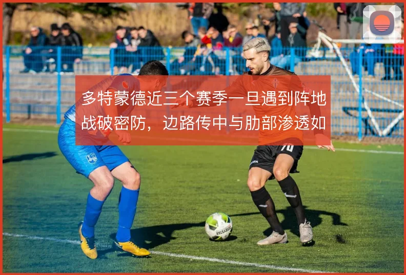 多特蒙德近三个赛季一旦遇到阵地战破密防，边路传中与肋部渗透如何取舍