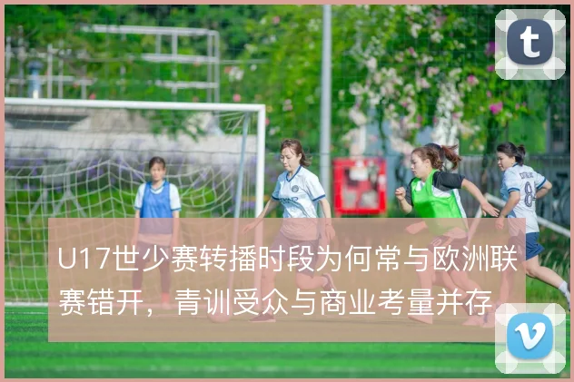 U17世少赛转播时段为何常与欧洲联赛错开,青训受众与商业考量并存