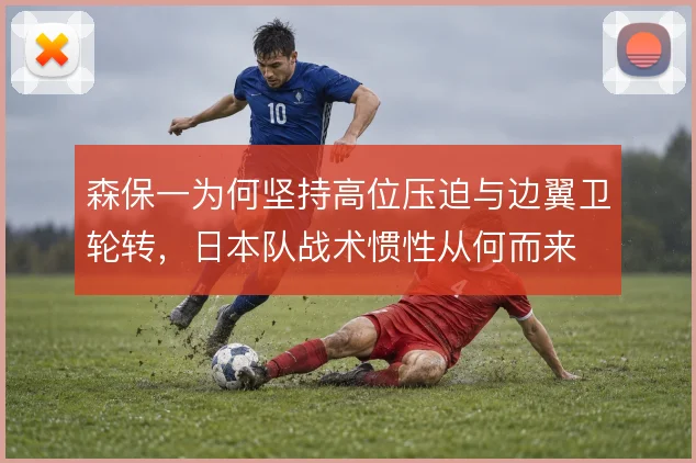 森保一为何坚持高位压迫与边翼卫轮转,日本队战术惯性从何而来