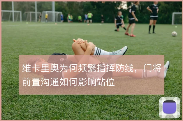 维卡里奥为何频繁指挥防线,门将前置沟通如何影响站位