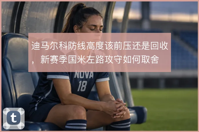 迪马尔科防线高度该前压还是回收，新赛季国米左路攻守如何取舍