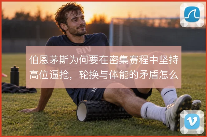 伯恩茅斯为何要在密集赛程中坚持高位逼抢，轮换与体能的矛盾怎么解