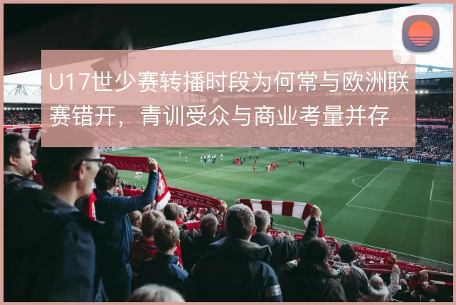 U17世少赛转播时段为何常与欧洲联赛错开,青训受众与商业考量并存