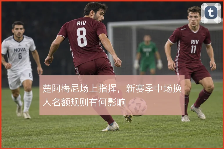楚阿梅尼场上指挥,新赛季中场换人名额规则有何影响