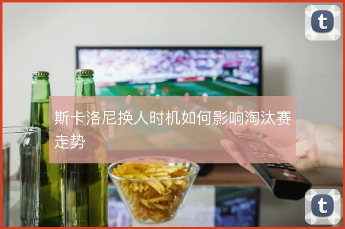 斯卡洛尼换人时机如何影响淘汰赛走势