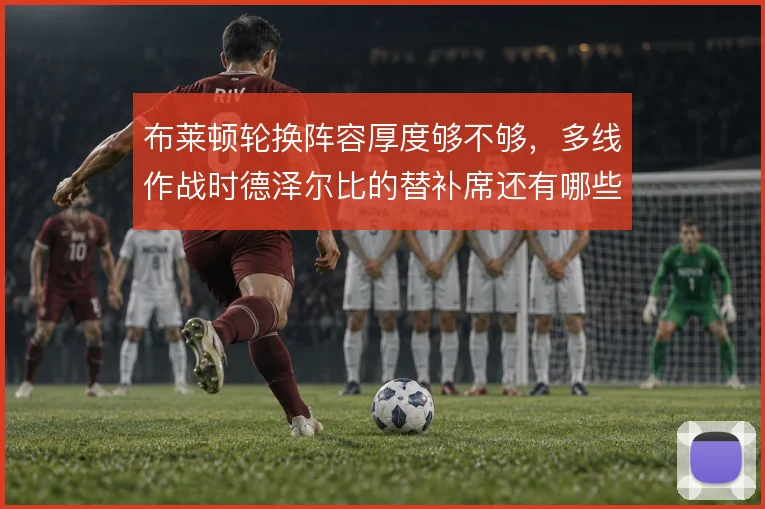 布莱顿轮换阵容厚度够不够,多线作战时德泽尔比的替补席还有哪些牌