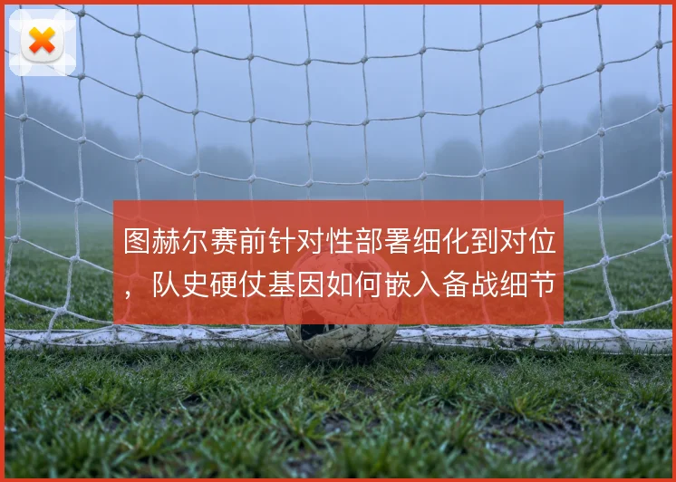 图赫尔赛前针对性部署细化到对位，队史硬仗基因如何嵌入备战细节