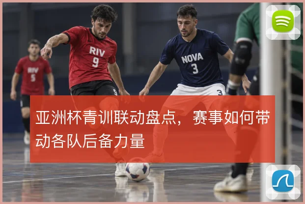 亚洲杯青训联动盘点,赛事如何带动各队后备力量