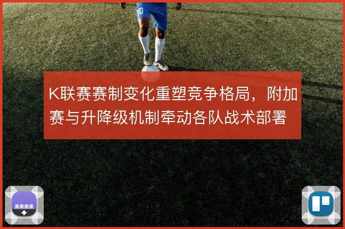 K联赛赛制变化重塑竞争格局，附加赛与升降级机制牵动各队战术部署