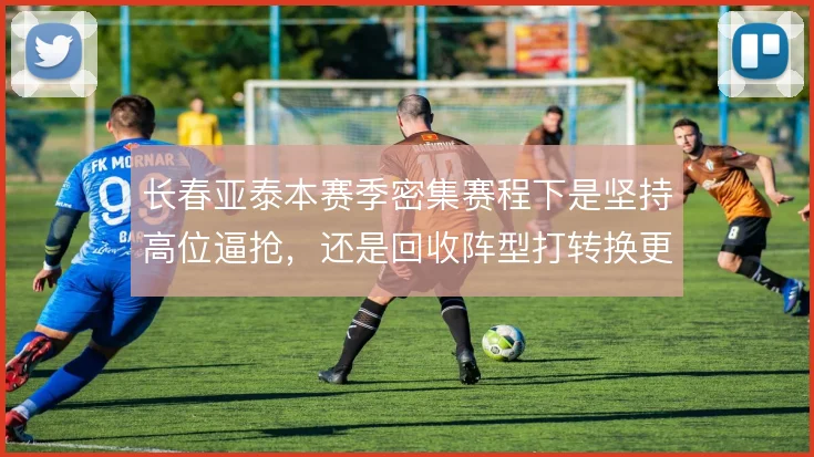 长春亚泰本赛季密集赛程下是坚持高位逼抢，还是回收阵型打转换更为务实