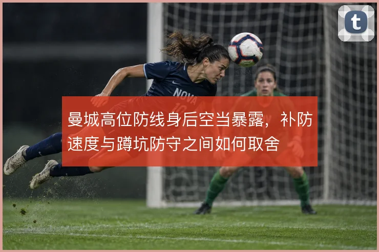 曼城高位防线身后空当暴露,补防速度与蹲坑防守之间如何取舍