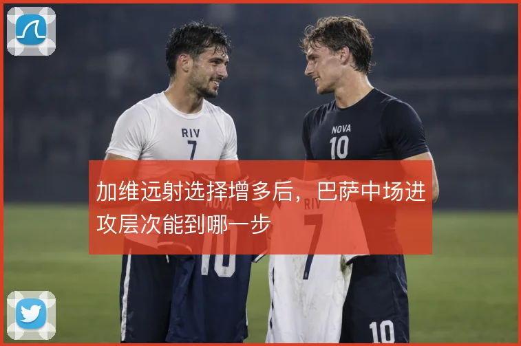 加维远射选择增多后,巴萨中场进攻层次能到哪一步