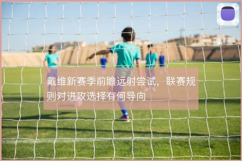 戴维新赛季前瞻远射尝试,联赛规则对进攻选择有何导向