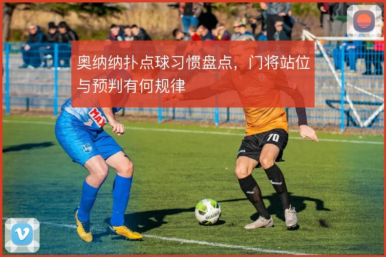 奥纳纳扑点球习惯盘点,门将站位与预判有何规律