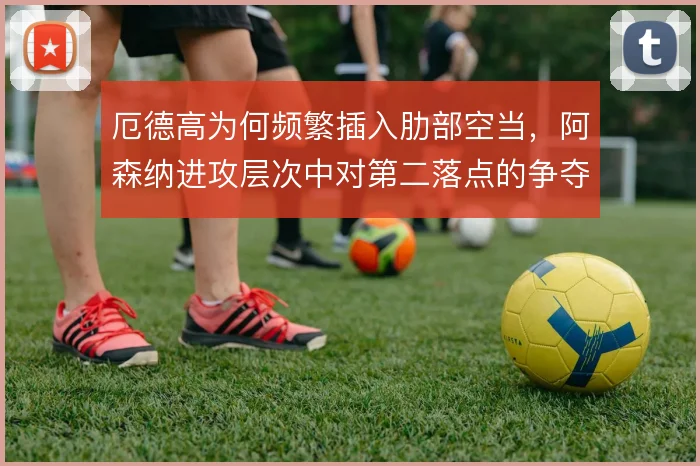 厄德高为何频繁插入肋部空当，阿森纳进攻层次中对第二落点的争夺考量