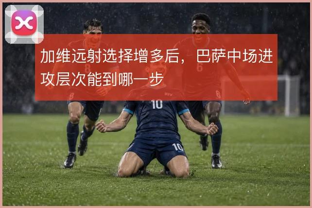 加维远射选择增多后,巴萨中场进攻层次能到哪一步