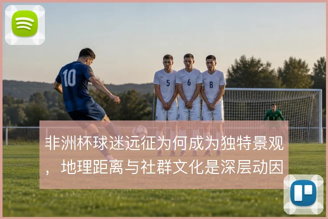 非洲杯球迷远征为何成为独特景观，地理距离与社群文化是深层动因