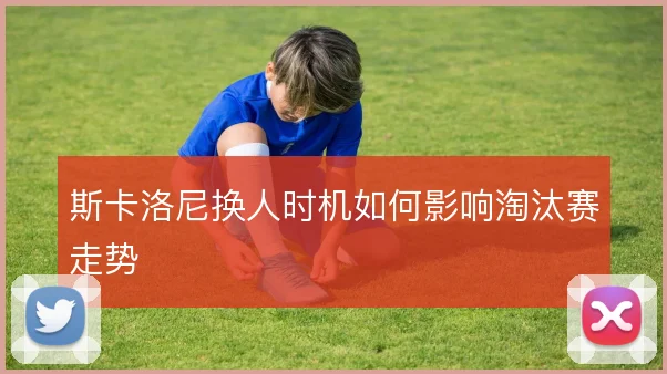 斯卡洛尼换人时机如何影响淘汰赛走势
