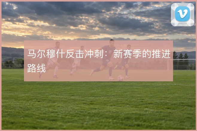 马尔穆什反击冲刺：新赛季的推进路线