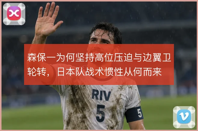 森保一为何坚持高位压迫与边翼卫轮转，日本队战术惯性从何而来