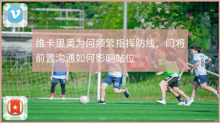 维卡里奥为何频繁指挥防线,门将前置沟通如何影响站位