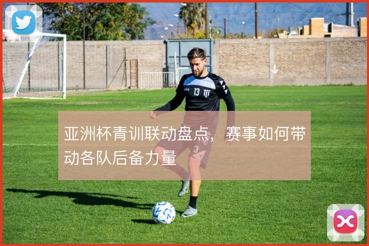 亚洲杯青训联动盘点，赛事如何带动各队后备力量